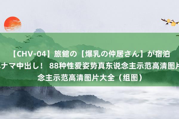 【CHV-04】旅館の［爆乳の仲居さん］が宿泊客に輪姦されナマ中出し！ 88种性爱姿势真东说念主示范高清图片大全（组图）