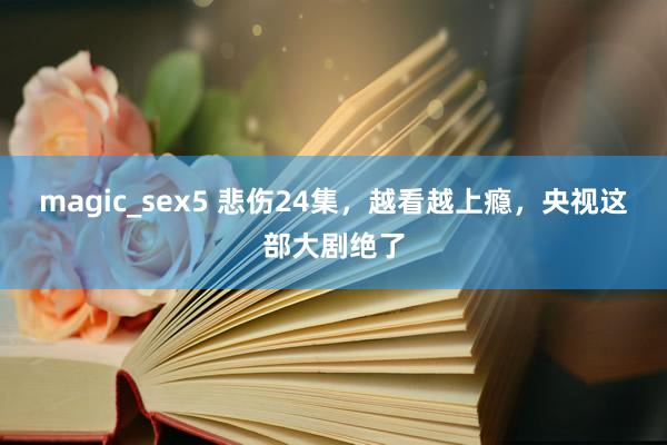 magic_sex5 悲伤24集，越看越上瘾，央视这部大剧绝了