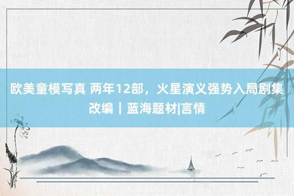 欧美童模写真 两年12部，火星演义强势入局剧集改编｜蓝海题材|言情