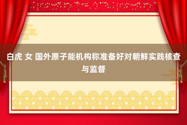 白虎 女 国外原子能机构称准备好对朝鲜实践核查与监督