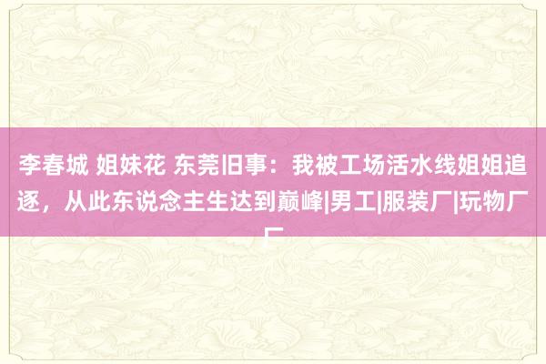 李春城 姐妹花 东莞旧事：我被工场活水线姐姐追逐，从此东说念主生达到巅峰|男工|服装厂|玩物厂