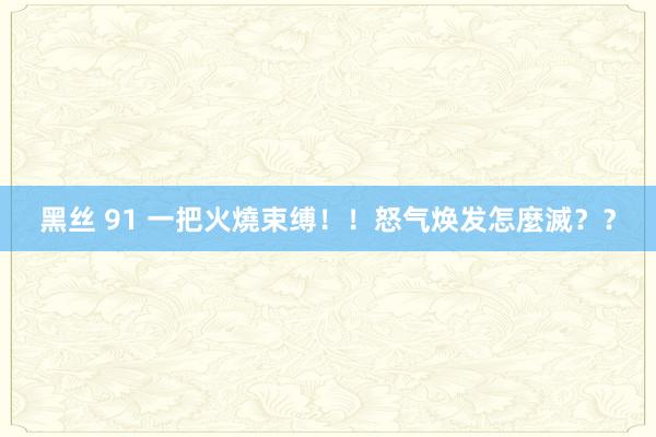 黑丝 91 一把火燒束缚！！怒气焕发怎麼滅？？