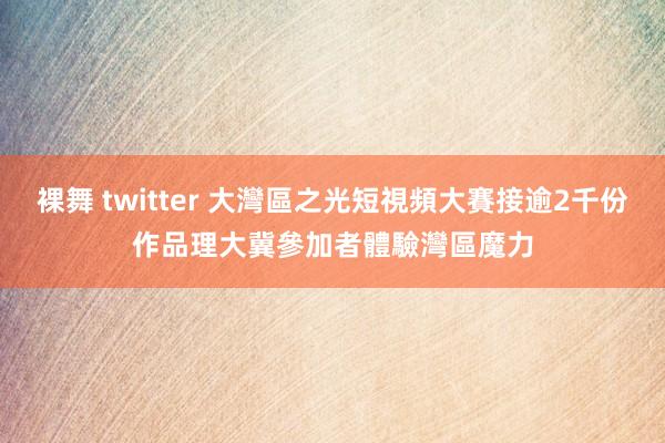 裸舞 twitter 大灣區之光短視頻大賽接逾2千份作品 理大冀參加者體驗灣區魔力