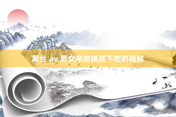 黑丝 av 男女亲吻摸底下吃奶视频