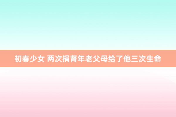 初春少女 两次捐肾年老父母给了他三次生命