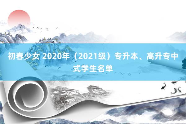 初春少女 2020年（2021级）专升本、高升专中式学生名单
