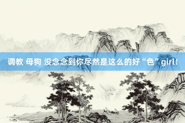 调教 母狗 没念念到你尽然是这么的好“色”girl！