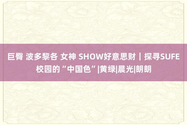 巨臀 波多黎各 女神 SHOW好意思财｜探寻SUFE校园的“中国色”|黄绿|晨光|朗朗