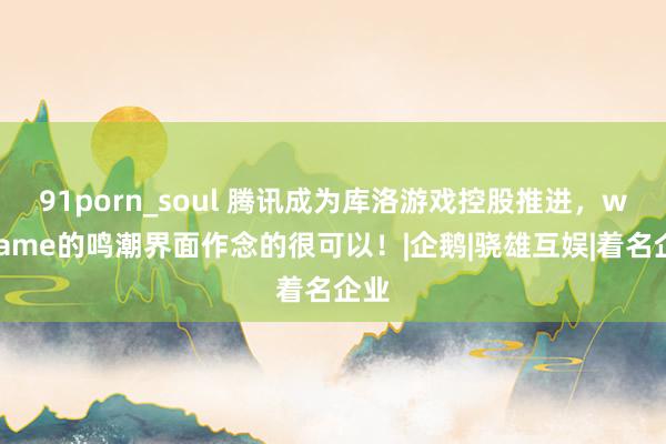 91porn_soul 腾讯成为库洛游戏控股推进，wegame的鸣潮界面作念的很可以！|企鹅|骁雄互娱|着名企业