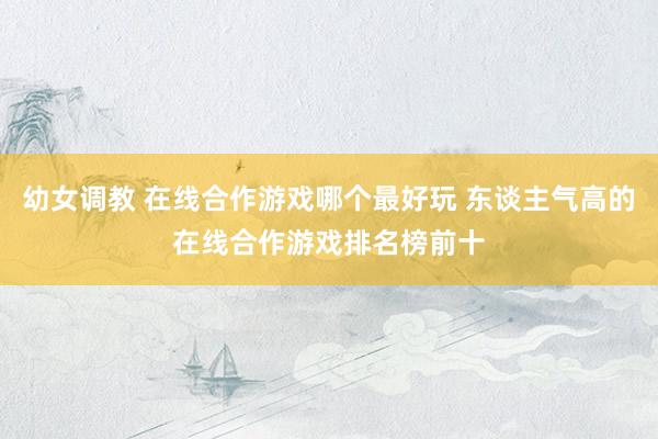 幼女调教 在线合作游戏哪个最好玩 东谈主气高的在线合作游戏排名榜前十
