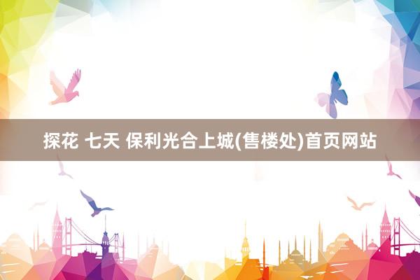 探花 七天 保利光合上城(售楼处)首页网站