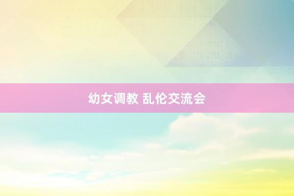 幼女调教 乱伦交流会