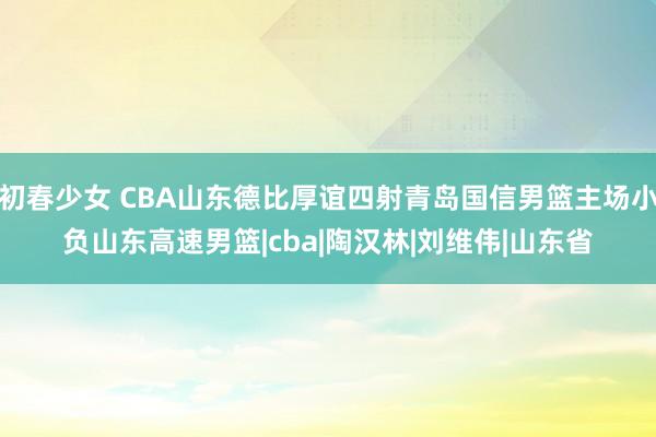 初春少女 CBA山东德比厚谊四射青岛国信男篮主场小负山东高速男篮|cba|陶汉林|刘维伟|山东省