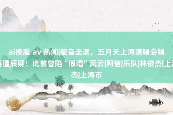 ai换脸 av 热闻|破音走调，五月天上海演唱会唱功再遭质疑！此前曾陷“假唱”风云|阿信|乐队|林俊杰|上海市