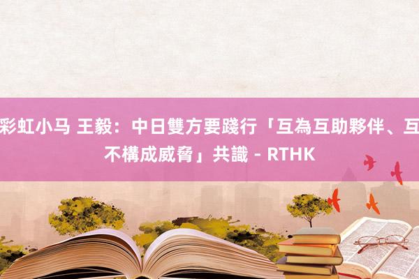 彩虹小马 王毅：中日雙方要踐行「互為互助夥伴、互不構成威脅」共識 - RTHK
