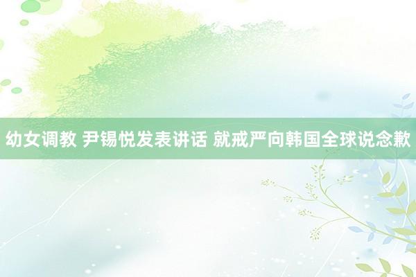 幼女调教 尹锡悦发表讲话 就戒严向韩国全球说念歉