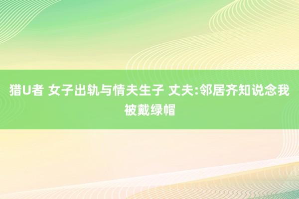猎U者 女子出轨与情夫生子 丈夫:邻居齐知说念我被戴绿帽