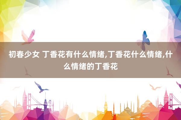 初春少女 丁香花有什么情绪，丁香花什么情绪，什么情绪的丁香花