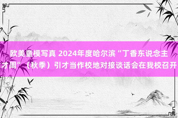 欧美童模写真 2024年度哈尔滨“丁香东说念主才周”（秋季）引才当作校地对接谈话会在我校召开