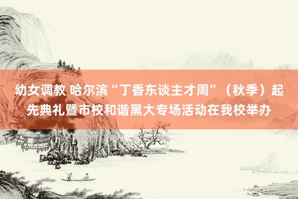 幼女调教 哈尔滨“丁香东谈主才周”（秋季）起先典礼暨市校和谐黑大专场活动在我校举办