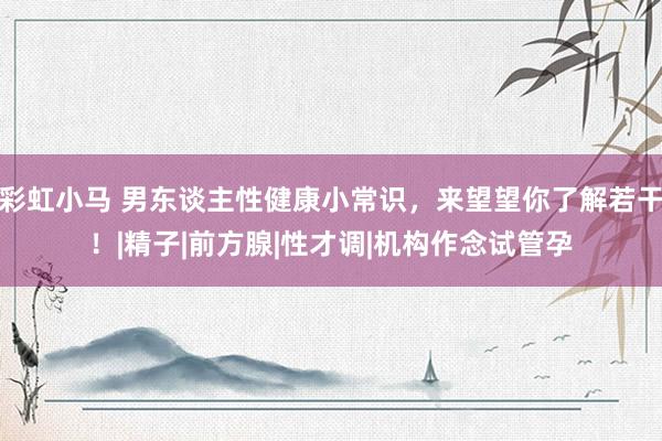 彩虹小马 男东谈主性健康小常识，来望望你了解若干！|精子|前方腺|性才调|机构作念试管孕