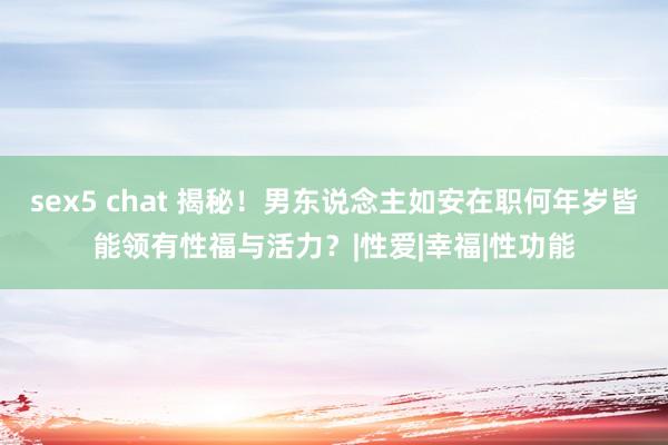 sex5 chat 揭秘！男东说念主如安在职何年岁皆能领有性福与活力？|性爱|幸福|性功能