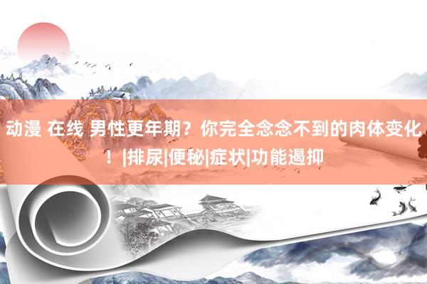 动漫 在线 男性更年期？你完全念念不到的肉体变化！|排尿|便秘|症状|功能遏抑