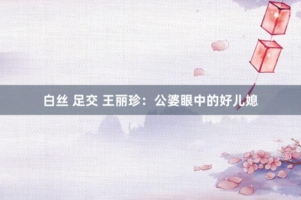 白丝 足交 王丽珍：公婆眼中的好儿媳