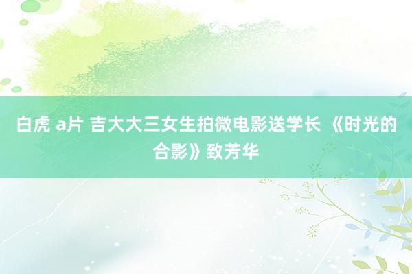 白虎 a片 吉大大三女生拍微电影送学长 《时光的合影》致芳华