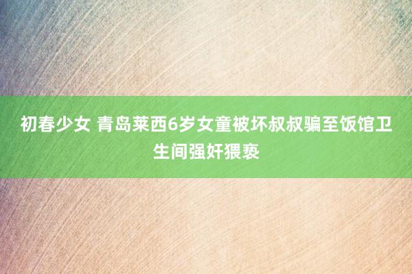 初春少女 青岛莱西6岁女童被坏叔叔骗至饭馆卫生间强奸猥亵