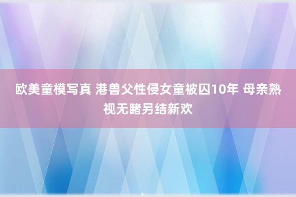 欧美童模写真 港兽父性侵女童被囚10年 母亲熟视无睹另结新欢