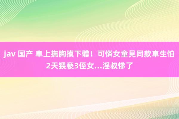jav 国产 車上撫胸摸下體！可憐女童見同款車生怕　2天猥褻3侄女...淫叔慘了