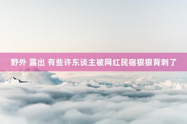 野外 露出 有些许东谈主被网红民宿狠狠背刺了