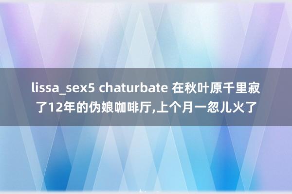 lissa_sex5 chaturbate 在秋叶原千里寂了12年的伪娘咖啡厅，上个月一忽儿火了