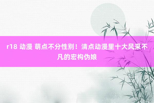 r18 动漫 萌点不分性别！清点动漫里十大风采不凡的宏构伪娘