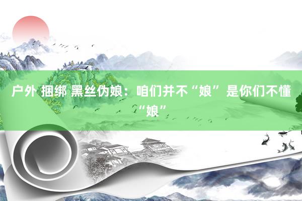 户外 捆绑 黑丝伪娘：咱们并不“娘” 是你们不懂“娘”