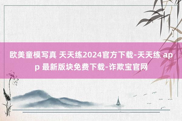 欧美童模写真 天天练2024官方下载-天天练 app 最新版块免费下载-诈欺宝官网