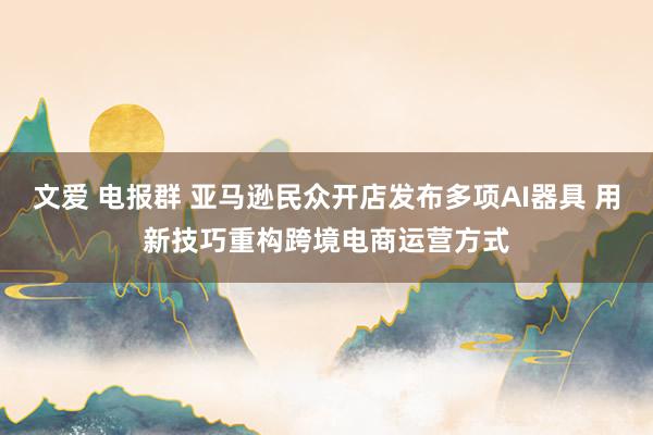 文爱 电报群 亚马逊民众开店发布多项AI器具 用新技巧重构跨境电商运营方式
