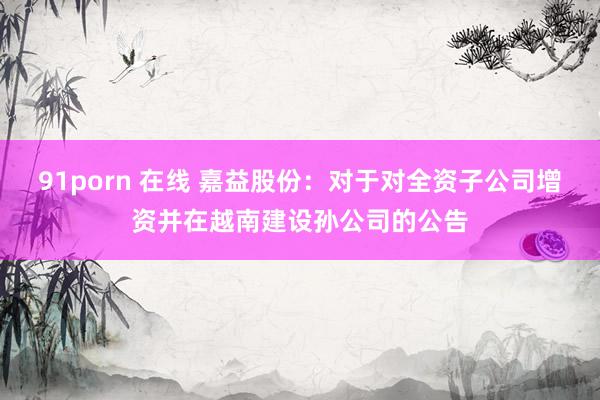 91porn 在线 嘉益股份：对于对全资子公司增资并在越南建设孙公司的公告