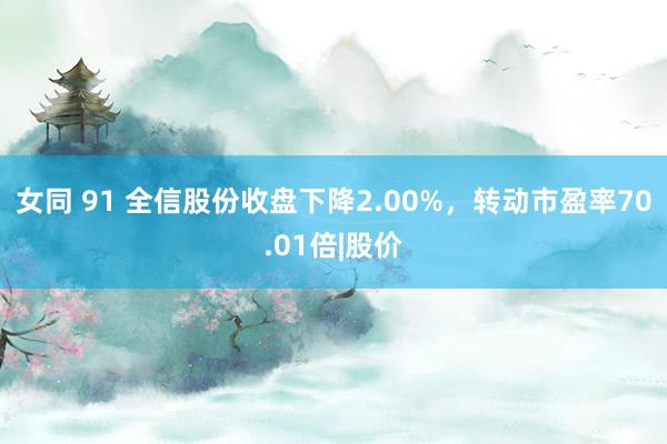 女同 91 全信股份收盘下降2.00%，转动市盈率70.01倍|股价