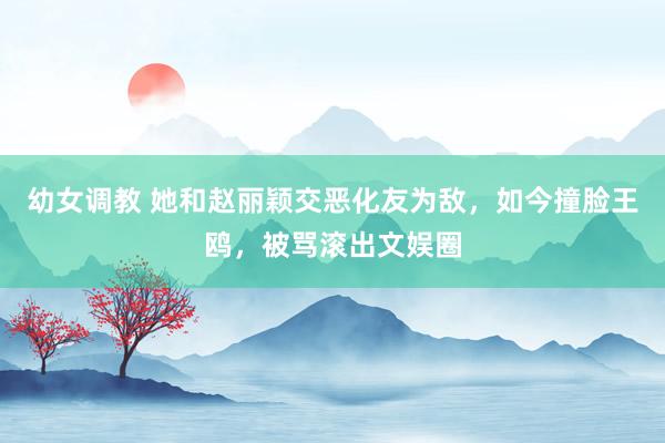 幼女调教 她和赵丽颖交恶化友为敌，如今撞脸王鸥，被骂滚出文娱圈