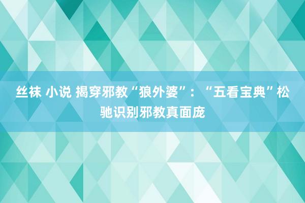 丝袜 小说 揭穿邪教“狼外婆”:“五看宝典”松驰识别邪教真面庞