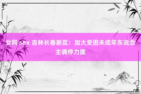 女同 sex 吉林长春新区：加大受困未成年东说念主调停力度