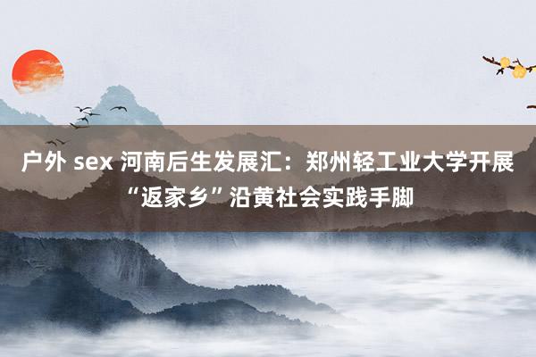 户外 sex 河南后生发展汇：郑州轻工业大学开展“返家乡”沿黄社会实践手脚