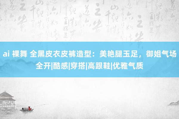 ai 裸舞 全黑皮衣皮裤造型：美艳腿玉足，御姐气场全开|酷感|穿搭|高跟鞋|优雅气质