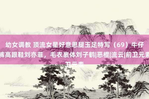 幼女调教 顶流女星好意思腿玉足特写（69）牛仔裤高跟鞋刘亦菲，毛衣裹体刘子鹤|恶棍|流云|前卫元素