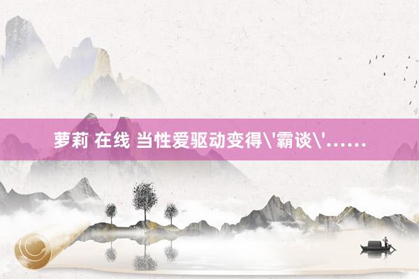萝莉 在线 当性爱驱动变得'霸谈'……