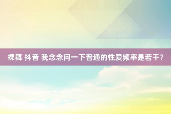裸舞 抖音 我念念问一下普通的性爱频率是若干？