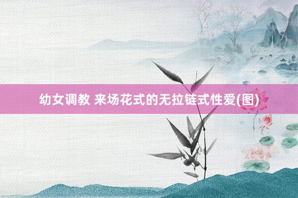幼女调教 来场花式的无拉链式性爱(图)