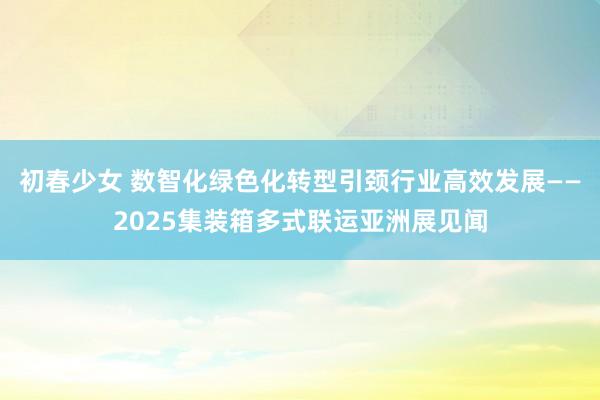 初春少女 数智化绿色化转型引颈行业高效发展——2025集装箱多式联运亚洲展见闻